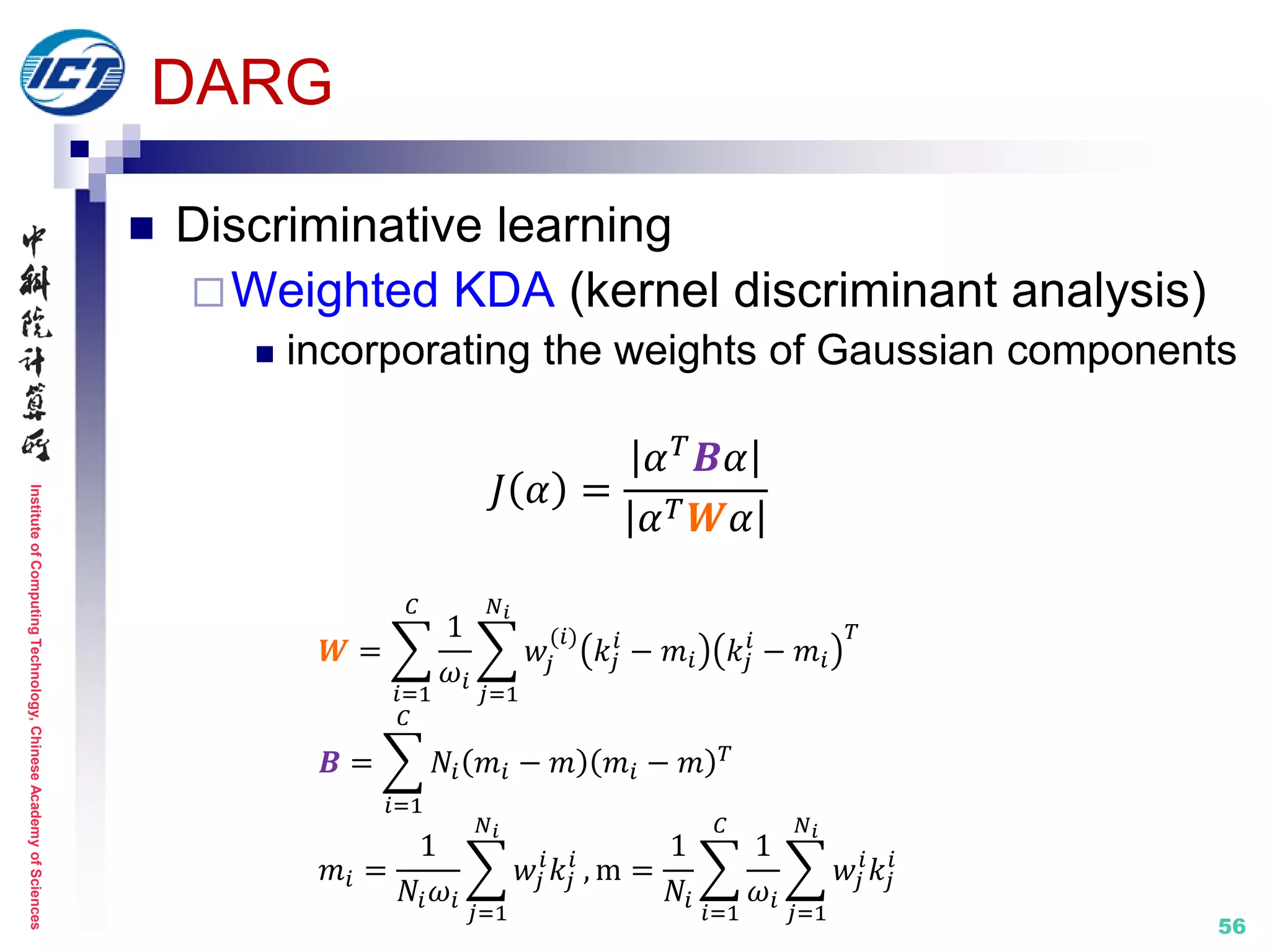 InstituteofComputingTechnology,ChineseAcademyofSciences
56
DARG
 Discriminative learning
Weighted KDA (kernel discriminant analysis)
 incorporating the weights of Gaussian components
𝐽 𝛼 =
𝛼 𝑇
𝑩𝛼
𝛼 𝑇 𝑾𝛼
𝑾 =
1
𝜔𝑖
𝑤𝑗
(𝑖)
𝑘𝑗
𝑖
− 𝑚𝑖 𝑘𝑗
𝑖
− 𝑚𝑖
𝑇
𝑁 𝑖
𝑗=1
𝐶
𝑖=1
𝑩 = 𝑁𝑖 𝑚𝑖 − 𝑚 𝑚𝑖 − 𝑚 𝑇
𝐶
𝑖=1
𝑚𝑖 =
1
𝑁𝑖 𝜔𝑖
𝑤𝑗
𝑖
𝑘𝑗
𝑖
𝑁 𝑖
𝑗=1
, m =
1
𝑁𝑖
1
𝜔𝑖
𝑤𝑗
𝑖
𝑘𝑗
𝑖
𝑁 𝑖
𝑗=1
𝐶
𝑖=1
 