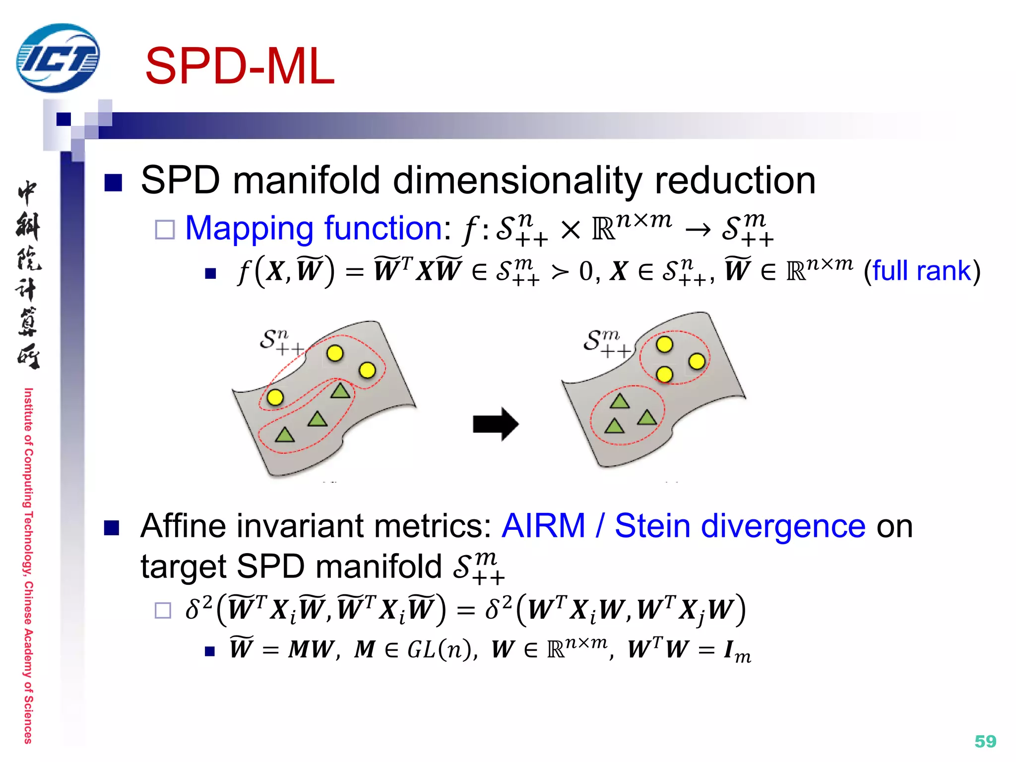 InstituteofComputingTechnology,ChineseAcademyofSciences
59
SPD-ML
 SPD manifold dimensionality reduction
 Mapping function: 𝑓: 𝒮++
𝑛
× ℝ 𝑛×𝑚 → 𝒮++
𝑚
 𝑓 𝑿, 𝑾 = 𝑾 𝑇 𝑿𝑾 ∈ 𝒮++
𝑚
≻ 0, 𝑿 ∈ 𝒮++
𝑛
, 𝑾 ∈ ℝ 𝑛×𝑚 (full rank)
 Affine invariant metrics: AIRM / Stein divergence on
target SPD manifold 𝒮++
𝑚
 𝛿2 𝑾 𝑇 𝑿𝑖 𝑾, 𝑾 𝑇 𝑿𝑖 𝑾 = 𝛿2 𝑾 𝑇 𝑿𝑖 𝑾, 𝑾 𝑇 𝑿𝑗 𝑾
 𝑾 = 𝑴𝑾, 𝑴 ∈ 𝐺𝐿 𝑛 , 𝑾 ∈ ℝ 𝑛×𝑚
, 𝑾 𝑇
𝑾 = 𝑰 𝑚
 
