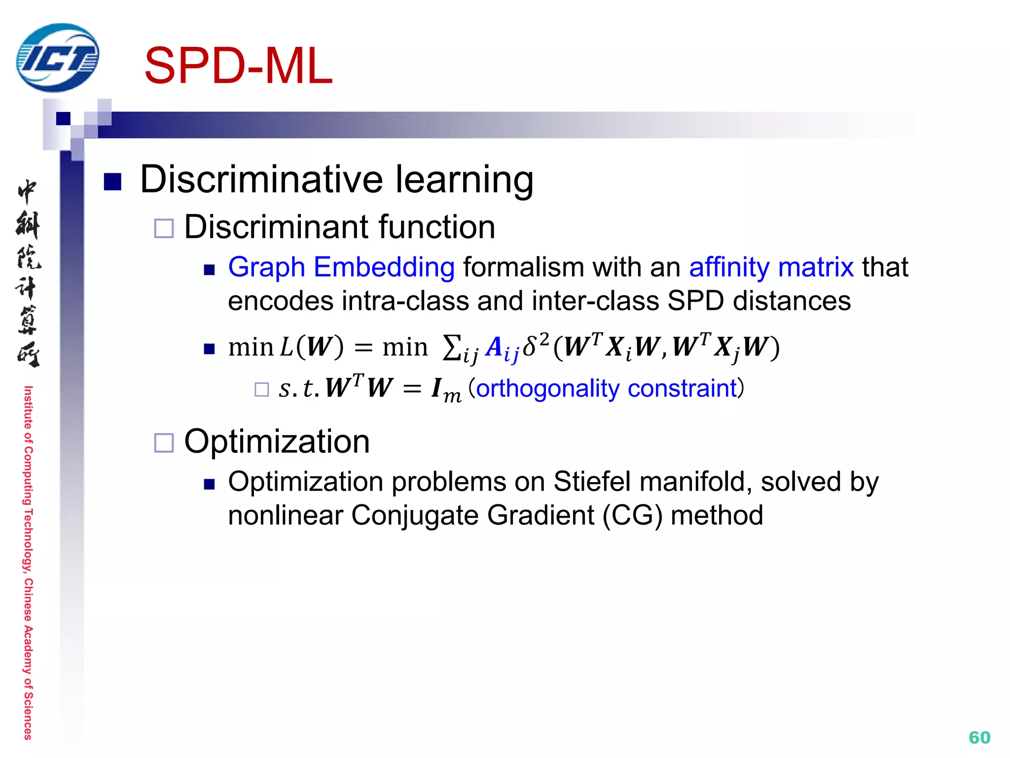 InstituteofComputingTechnology,ChineseAcademyofSciences
60
SPD-ML
 Discriminative learning
 Discriminant function
 Graph Embedding formalism with an affinity matrix that
encodes intra-class and inter-class SPD distances
 min 𝐿 𝑾 = min 𝑨𝑖𝑗 𝛿2(𝑾 𝑇 𝑿𝑖 𝑾, 𝑾 𝑇 𝑿𝑗 𝑾)𝑖𝑗
 𝑠. 𝑡. 𝑾 𝑇
𝑾 = 𝑰 𝑚(orthogonality constraint)
 Optimization
 Optimization problems on Stiefel manifold, solved by
nonlinear Conjugate Gradient (CG) method
 
