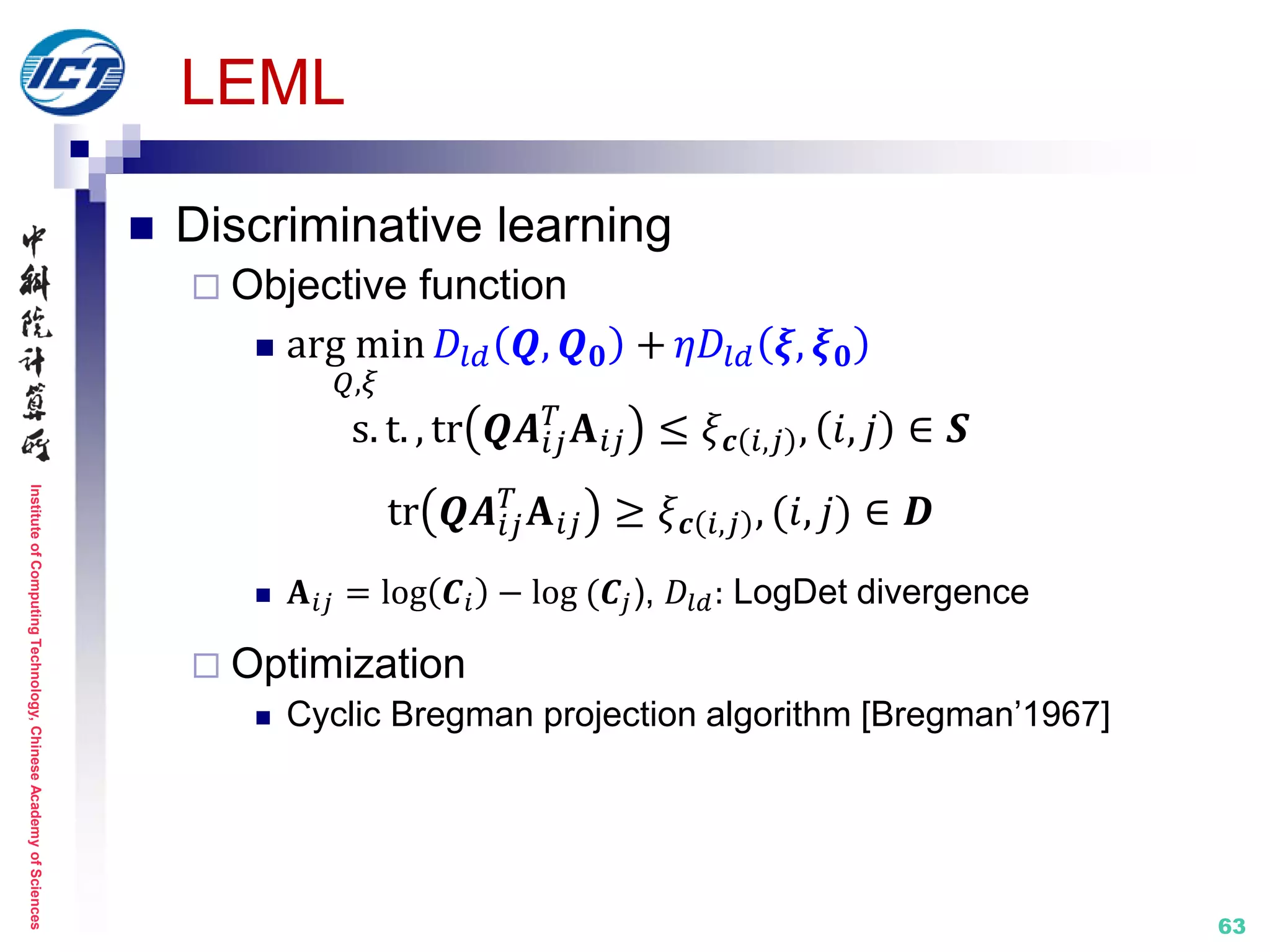 InstituteofComputingTechnology,ChineseAcademyofSciences
63
LEML
 Discriminative learning
 Objective function
 arg min
𝑄,𝜉
𝐷𝑙𝑑 𝑸, 𝑸 𝟎 + 𝜂𝐷𝑙𝑑 𝝃, 𝝃 𝟎
s. t. , tr 𝑸𝑨𝑖𝑗
𝑇
𝐀 𝑖𝑗 ≤ 𝜉 𝒄 𝑖,𝑗 , 𝑖, 𝑗 ∈ 𝑺
tr 𝑸𝑨𝑖𝑗
𝑇
𝐀 𝑖𝑗 ≥ 𝜉 𝒄 𝑖,𝑗 , (𝑖, 𝑗) ∈ 𝑫
 𝐀 𝑖𝑗 = log 𝑪𝑖 − log (𝑪𝑗), 𝐷𝑙𝑑: LogDet divergence
 Optimization
 Cyclic Bregman projection algorithm [Bregman’1967]
 