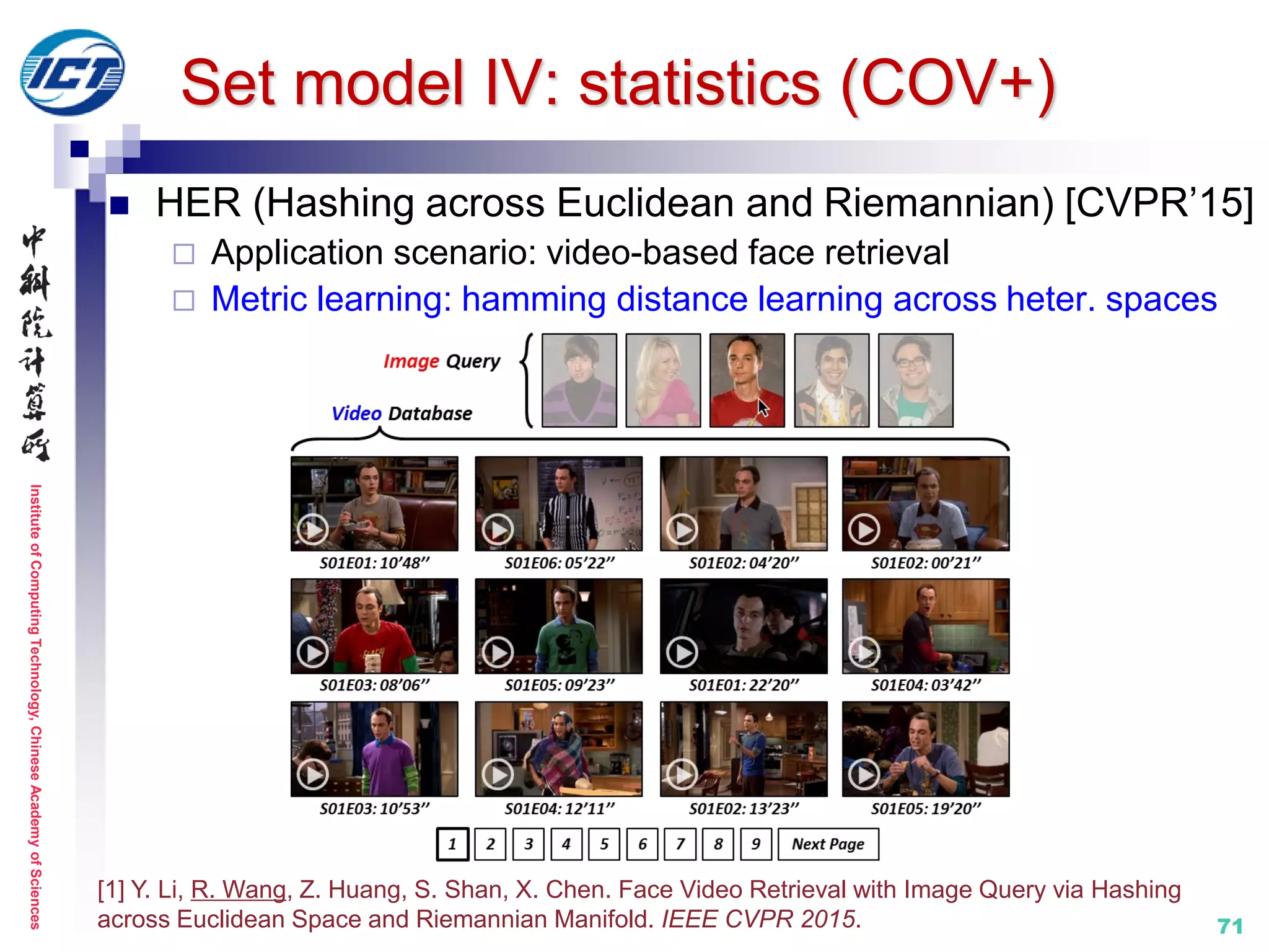 InstituteofComputingTechnology,ChineseAcademyofSciences
71
 HER (Hashing across Euclidean and Riemannian) [CVPR’15]
 Application scenario: video-based face retrieval
 Metric learning: hamming distance learning across heter. spaces
[1] Y. Li, R. Wang, Z. Huang, S. Shan, X. Chen. Face Video Retrieval with Image Query via Hashing
across Euclidean Space and Riemannian Manifold. IEEE CVPR 2015.
Set model IV: statistics (COV+)
 