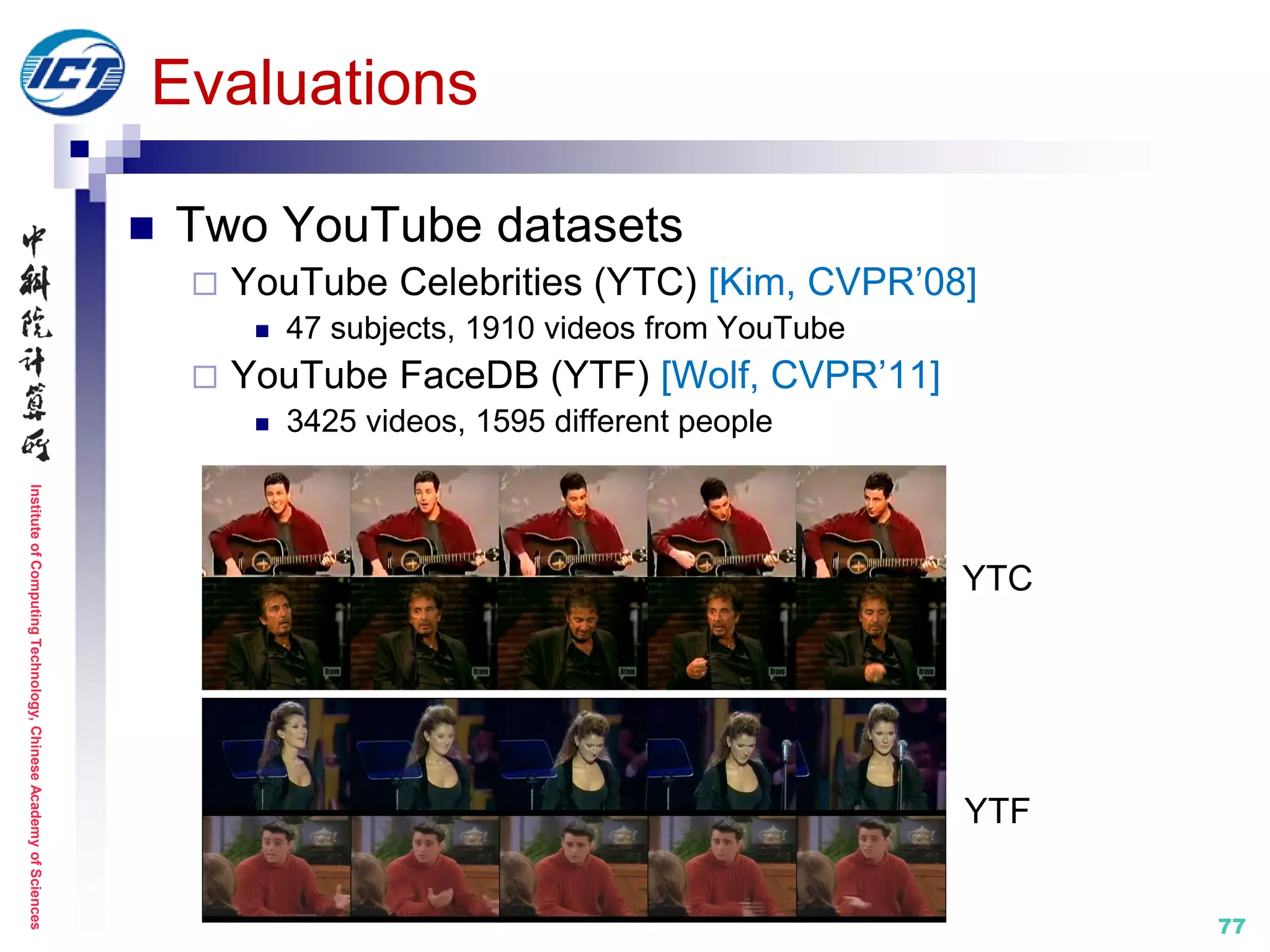 InstituteofComputingTechnology,ChineseAcademyofSciences
77
Evaluations
 Two YouTube datasets
 YouTube Celebrities (YTC) [Kim, CVPR’08]
 47 subjects, 1910 videos from YouTube
 YouTube FaceDB (YTF) [Wolf, CVPR’11]
 3425 videos, 1595 different people
YTC
YTF
 