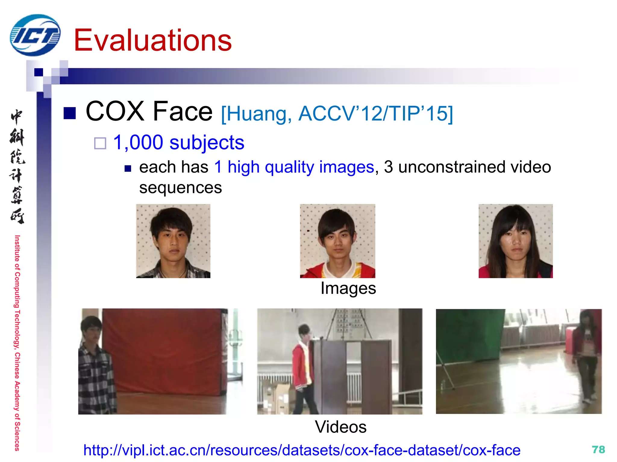 InstituteofComputingTechnology,ChineseAcademyofSciences
78
Evaluations
 COX Face [Huang, ACCV’12/TIP’15]
 1,000 subjects
 each has 1 high quality images, 3 unconstrained video
sequences
Images
Videos
http://vipl.ict.ac.cn/resources/datasets/cox-face-dataset/cox-face
 