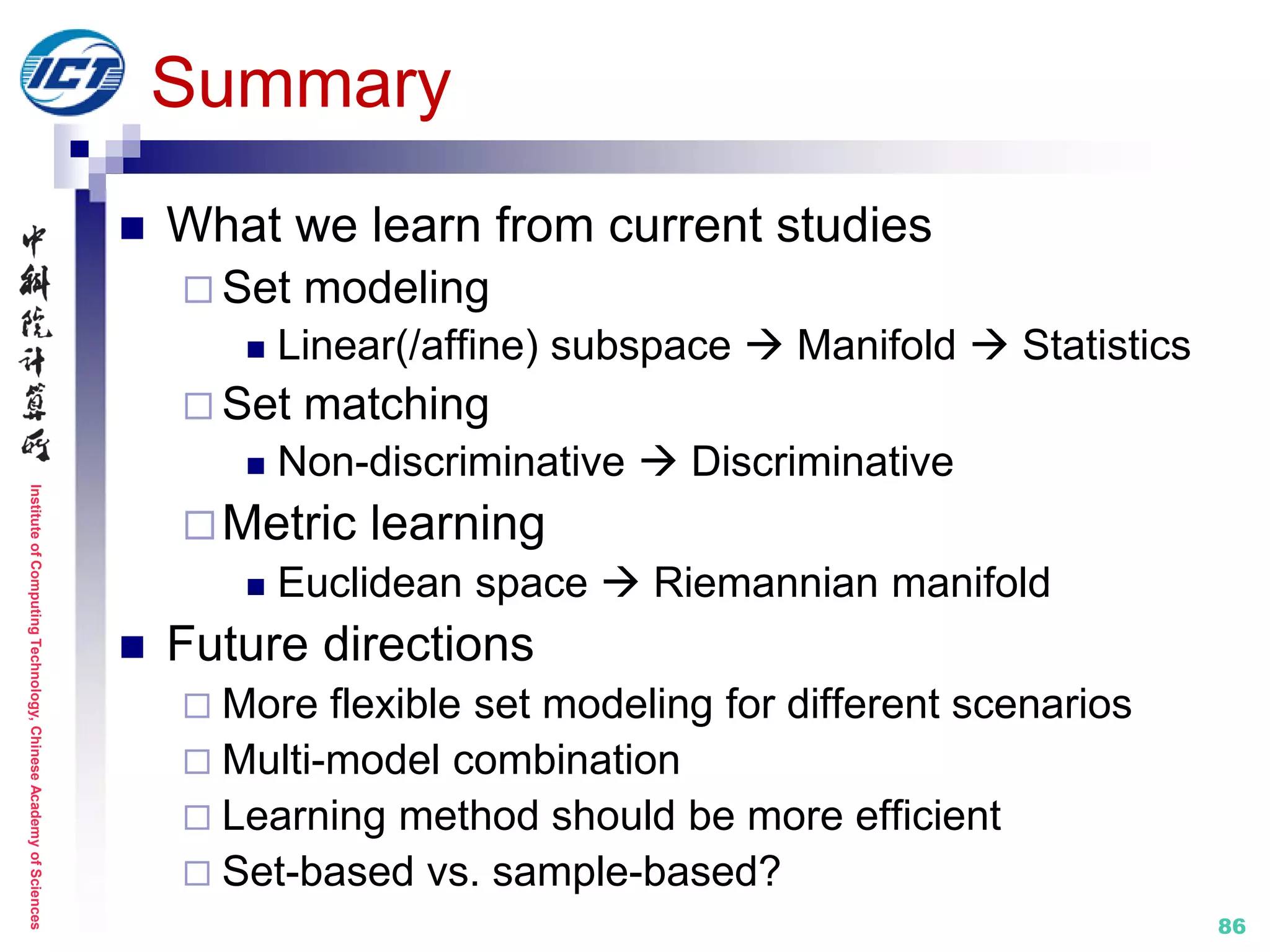 InstituteofComputingTechnology,ChineseAcademyofSciences
86
Summary
 What we learn from current studies
 Set modeling
 Linear(/affine) subspace  Manifold  Statistics
 Set matching
 Non-discriminative  Discriminative
Metric learning
 Euclidean space  Riemannian manifold
 Future directions
 More flexible set modeling for different scenarios
 Multi-model combination
 Learning method should be more efficient
 Set-based vs. sample-based?
 
