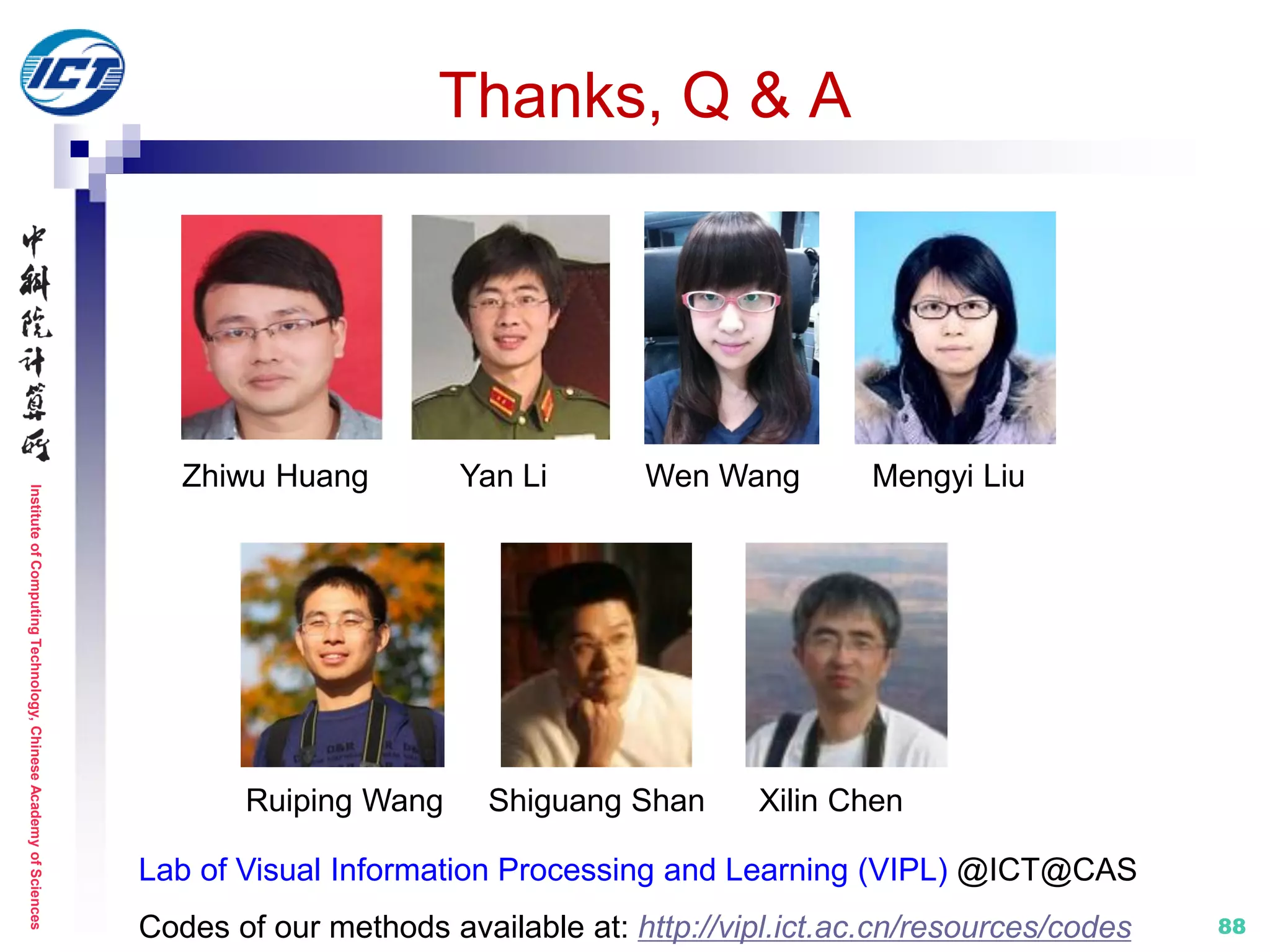 InstituteofComputingTechnology,ChineseAcademyofSciences
8888
Thanks, Q & A
Xilin ChenShiguang ShanRuiping Wang
Lab of Visual Information Processing and Learning (VIPL) @ICT@CAS
Codes of our methods available at: http://vipl.ict.ac.cn/resources/codes
Zhiwu Huang Yan Li Wen Wang Mengyi Liu
 