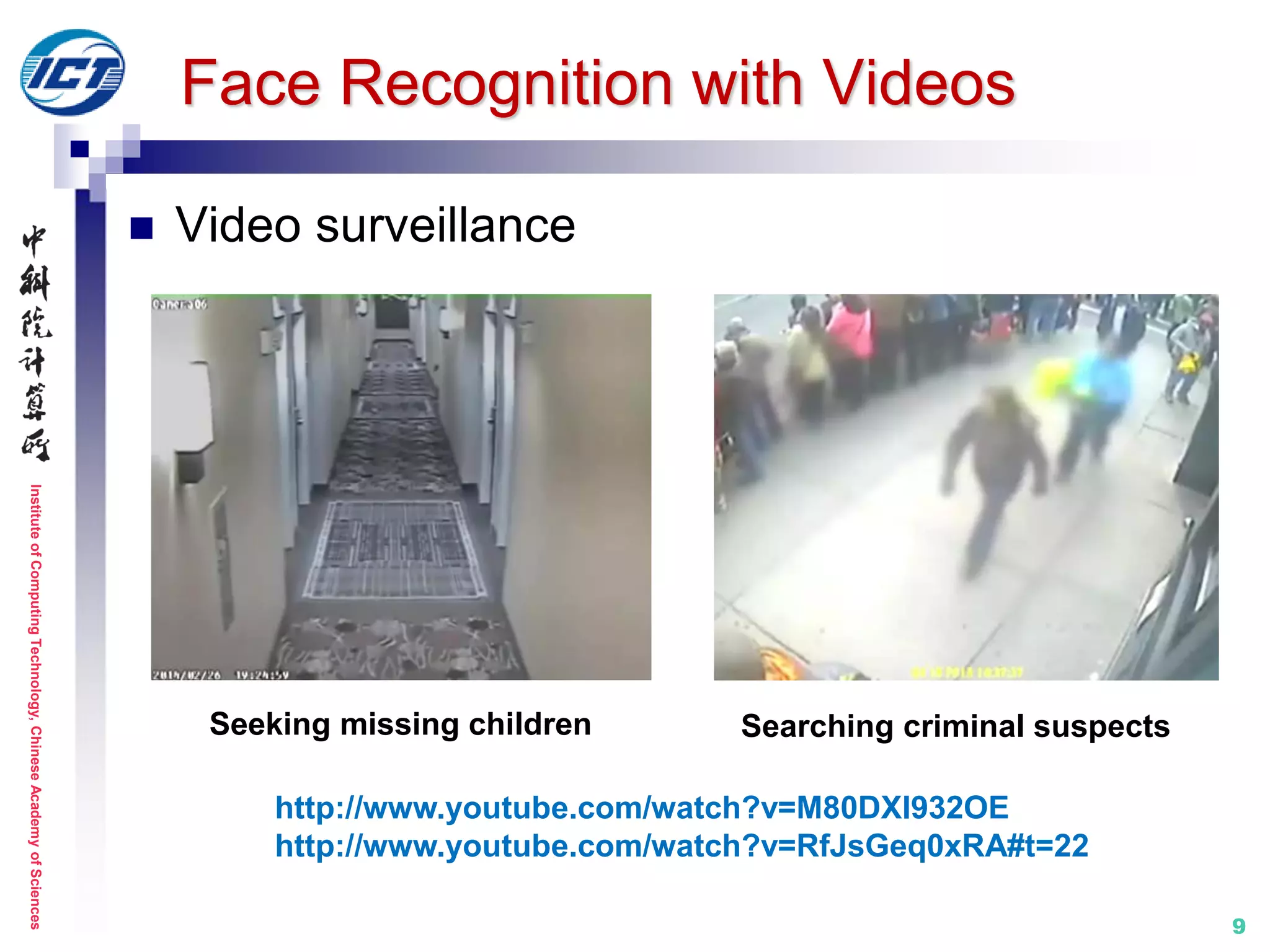 InstituteofComputingTechnology,ChineseAcademyofSciences
99
Face Recognition with Videos
 Video surveillance
http://www.youtube.com/watch?v=M80DXI932OE
http://www.youtube.com/watch?v=RfJsGeq0xRA#t=22
Seeking missing children Searching criminal suspects
 