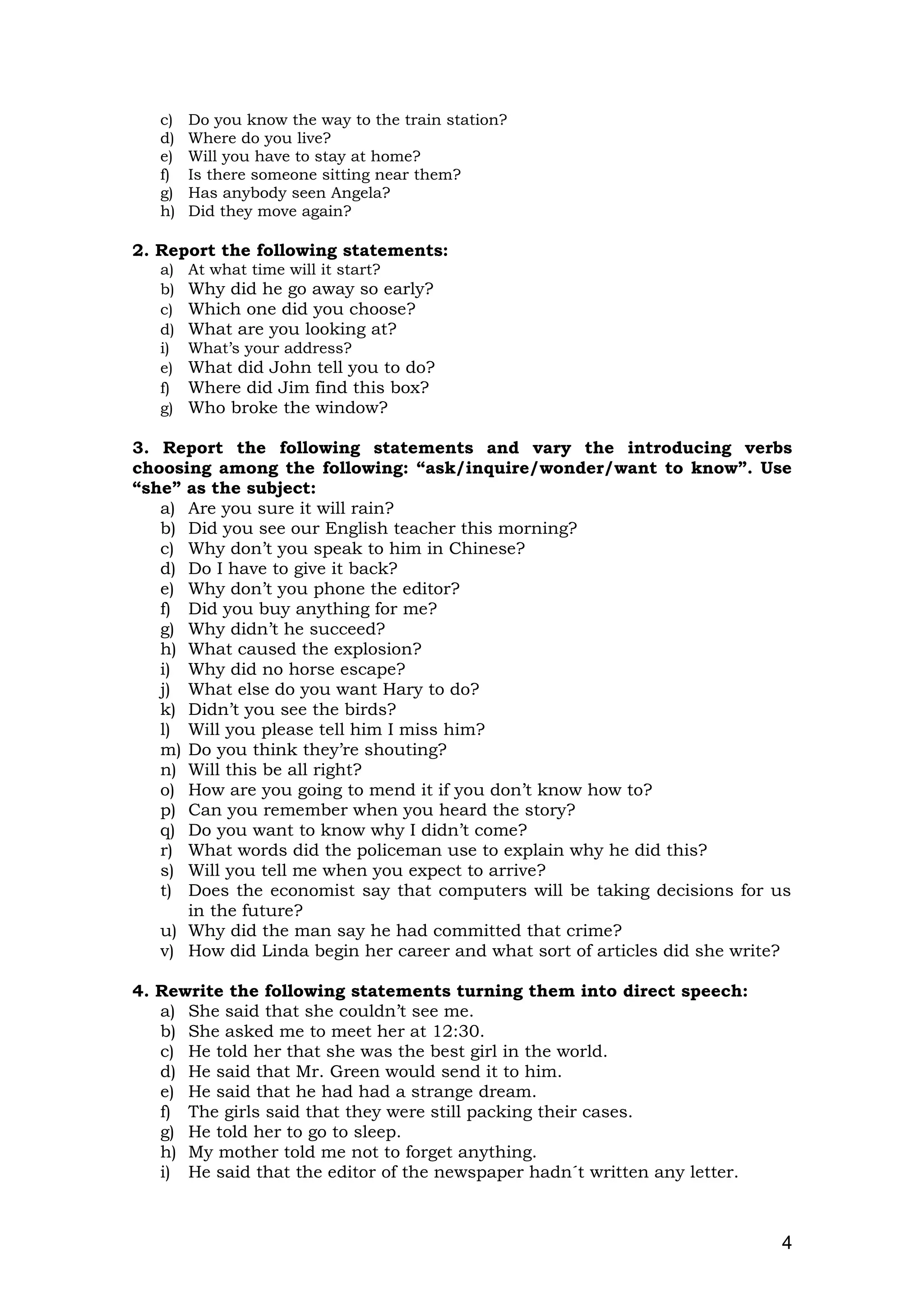 c) Do you know the way to the train station?
d) Where do you live?
e) Will you have to stay at home?
f) Is there someone sitting near them?
g) Has anybody seen Angela?
h) Did they move again?
2. Report the following statements:
a) At what time will it start?
b) Why did he go away so early?
c) Which one did you choose?
d) What are you looking at?
i) What’s your address?
e) What did John tell you to do?
f) Where did Jim find this box?
g) Who broke the window?
3. Report the following statements and vary the introducing verbs
choosing among the following: “ask/inquire/wonder/want to know”. Use
“she” as the subject:
a) Are you sure it will rain?
b) Did you see our English teacher this morning?
c) Why don’t you speak to him in Chinese?
d) Do I have to give it back?
e) Why don’t you phone the editor?
f) Did you buy anything for me?
g) Why didn’t he succeed?
h) What caused the explosion?
i) Why did no horse escape?
j) What else do you want Hary to do?
k) Didn’t you see the birds?
l) Will you please tell him I miss him?
m) Do you think they’re shouting?
n) Will this be all right?
o) How are you going to mend it if you don’t know how to?
p) Can you remember when you heard the story?
q) Do you want to know why I didn’t come?
r) What words did the policeman use to explain why he did this?
s) Will you tell me when you expect to arrive?
t) Does the economist say that computers will be taking decisions for us
in the future?
u) Why did the man say he had committed that crime?
v) How did Linda begin her career and what sort of articles did she write?
4. Rewrite the following statements turning them into direct speech:
a) She said that she couldn’t see me.
b) She asked me to meet her at 12:30.
c) He told her that she was the best girl in the world.
d) He said that Mr. Green would send it to him.
e) He said that he had had a strange dream.
f) The girls said that they were still packing their cases.
g) He told her to go to sleep.
h) My mother told me not to forget anything.
i) He said that the editor of the newspaper hadn´t written any letter.
4
 