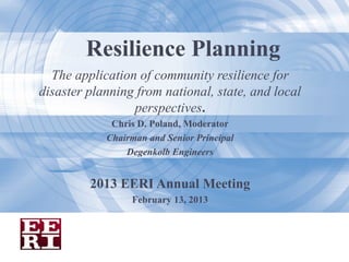 Resilience Planning
  The application of community resilience for
disaster planning from national, state, and local
                 perspectives.
             Chris D. Poland, Moderator
            Chairman and Senior Principal
                Degenkolb Engineers


         2013 EERI Annual Meeting
                 February 13, 2013
 