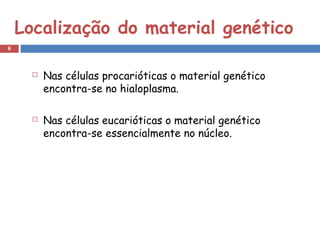 Localização do material genético 
 Nas células procarióticas o material genético 
encontra-se no hialoplasma. 
 Nas células eucarióticas o material genético 
encontra-se essencialmente no núcleo. 
6 
 