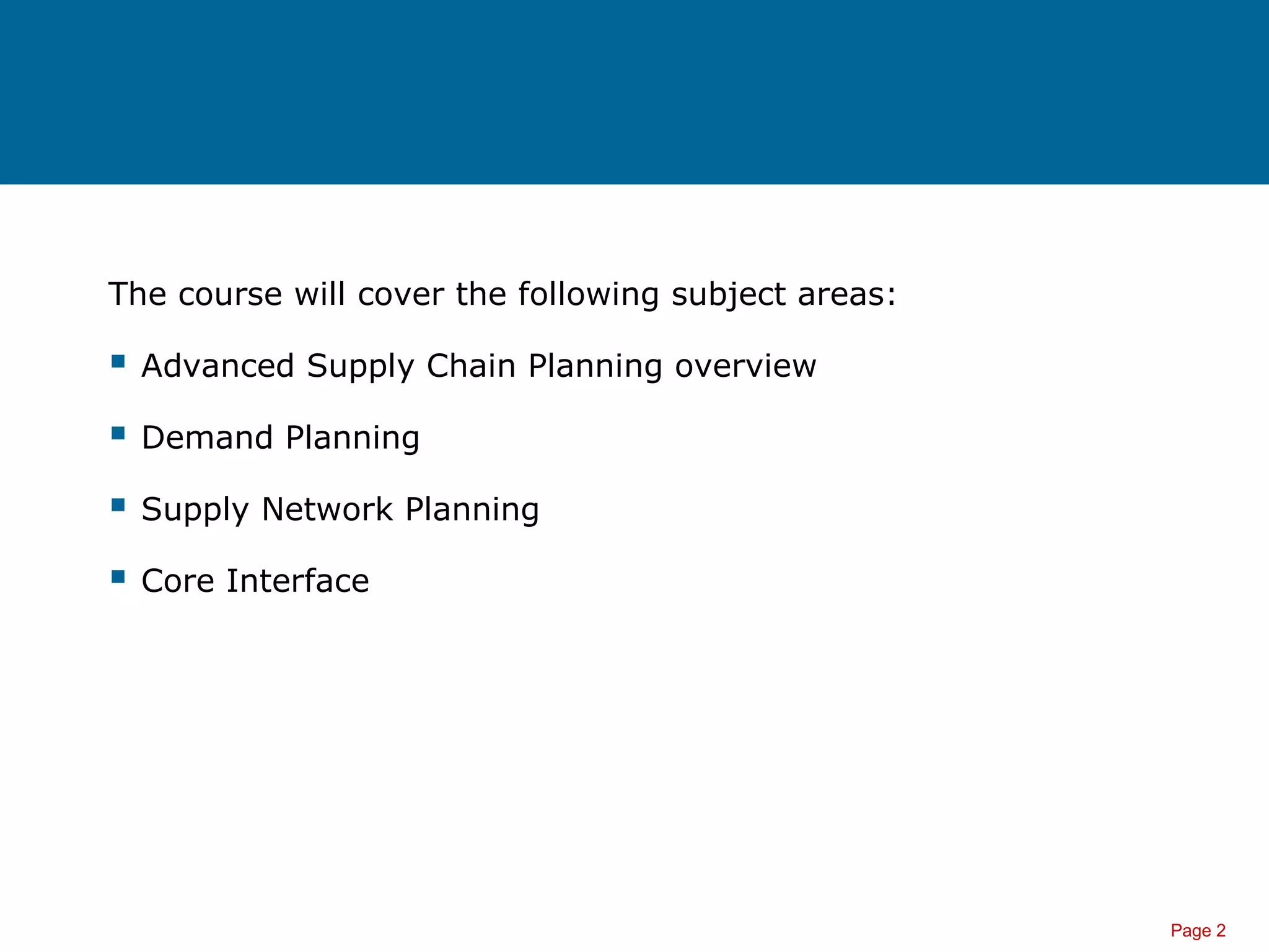 Page 2
The course will cover the following subject areas:
 Advanced Supply Chain Planning overview
 Demand Planning
 Supply Network Planning
 Core Interface
 