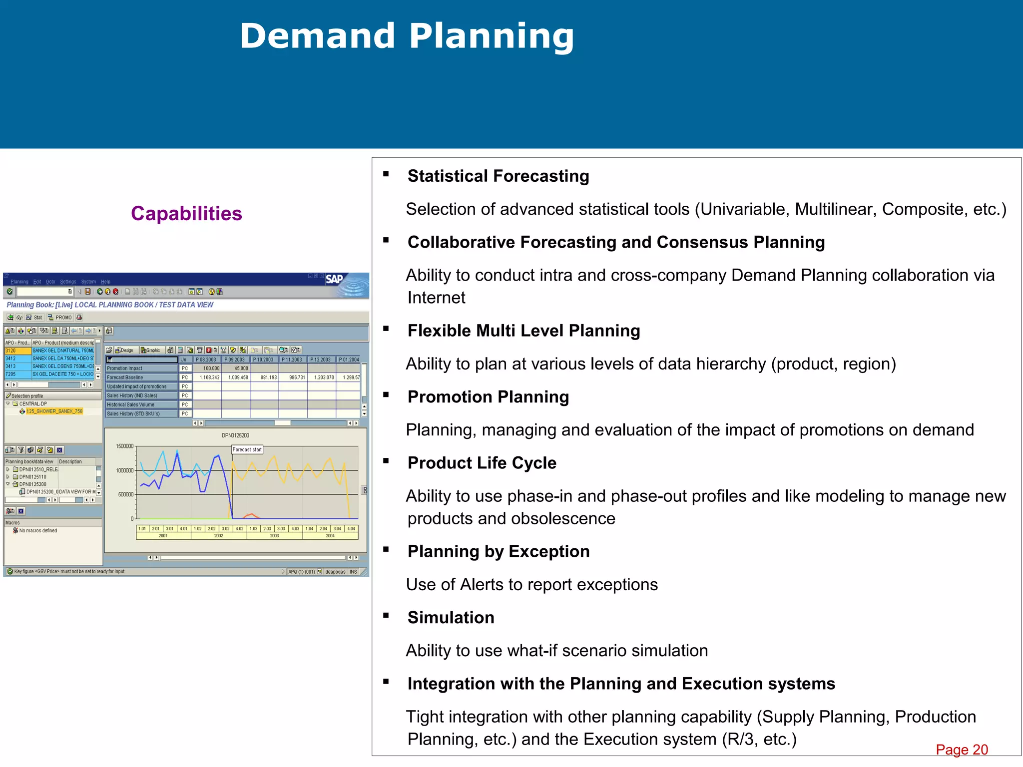 Page 20
Demand Planning
 Statistical Forecasting
Selection of advanced statistical tools (Univariable, Multilinear, Composite, etc.)
 Collaborative Forecasting and Consensus Planning
Ability to conduct intra and cross-company Demand Planning collaboration via
Internet
 Flexible Multi Level Planning
Ability to plan at various levels of data hierarchy (product, region)
 Promotion Planning
Planning, managing and evaluation of the impact of promotions on demand
 Product Life Cycle
Ability to use phase-in and phase-out profiles and like modeling to manage new
products and obsolescence
 Planning by Exception
Use of Alerts to report exceptions
 Simulation
Ability to use what-if scenario simulation
 Integration with the Planning and Execution systems
Tight integration with other planning capability (Supply Planning, Production
Planning, etc.) and the Execution system (R/3, etc.)
Capabilities
 
