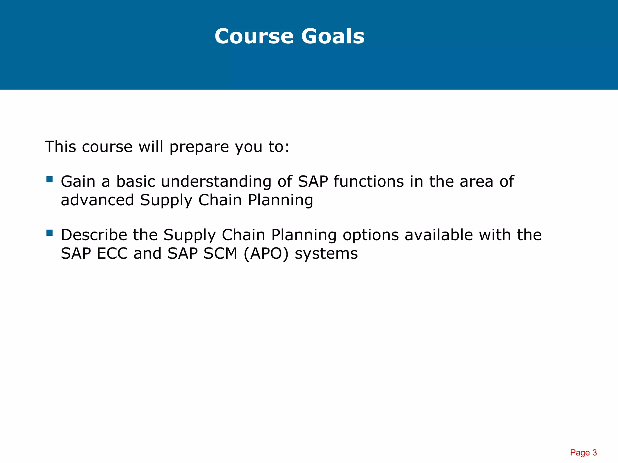Page 3
Course Goals
This course will prepare you to:
 Gain a basic understanding of SAP functions in the area of
advanced Supply Chain Planning
 Describe the Supply Chain Planning options available with the
SAP ECC and SAP SCM (APO) systems
 