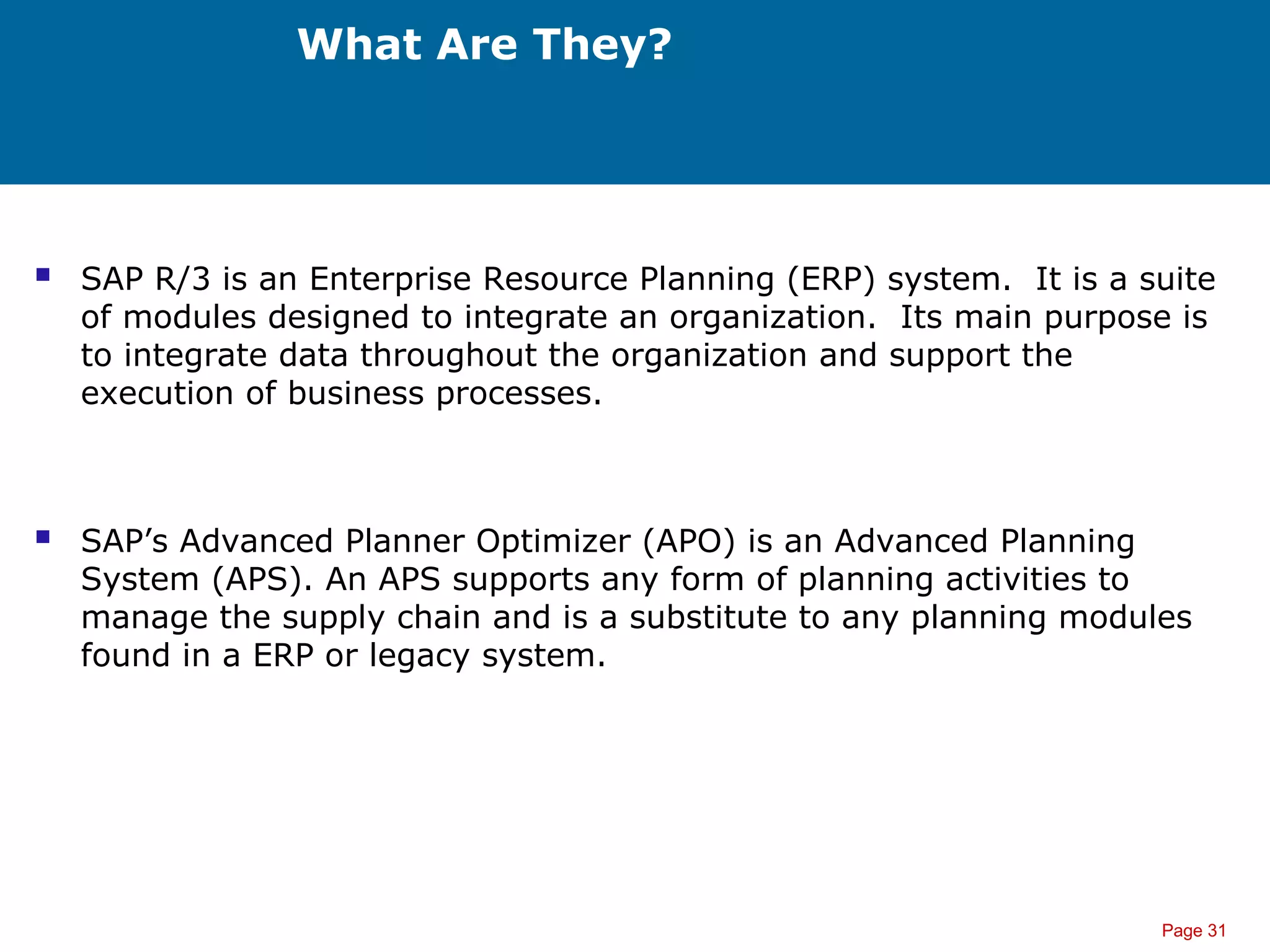 Page 31
What Are They?
 SAP R/3 is an Enterprise Resource Planning (ERP) system. It is a suite
of modules designed to integrate an organization. Its main purpose is
to integrate data throughout the organization and support the
execution of business processes.
 SAP’s Advanced Planner Optimizer (APO) is an Advanced Planning
System (APS). An APS supports any form of planning activities to
manage the supply chain and is a substitute to any planning modules
found in a ERP or legacy system.
 