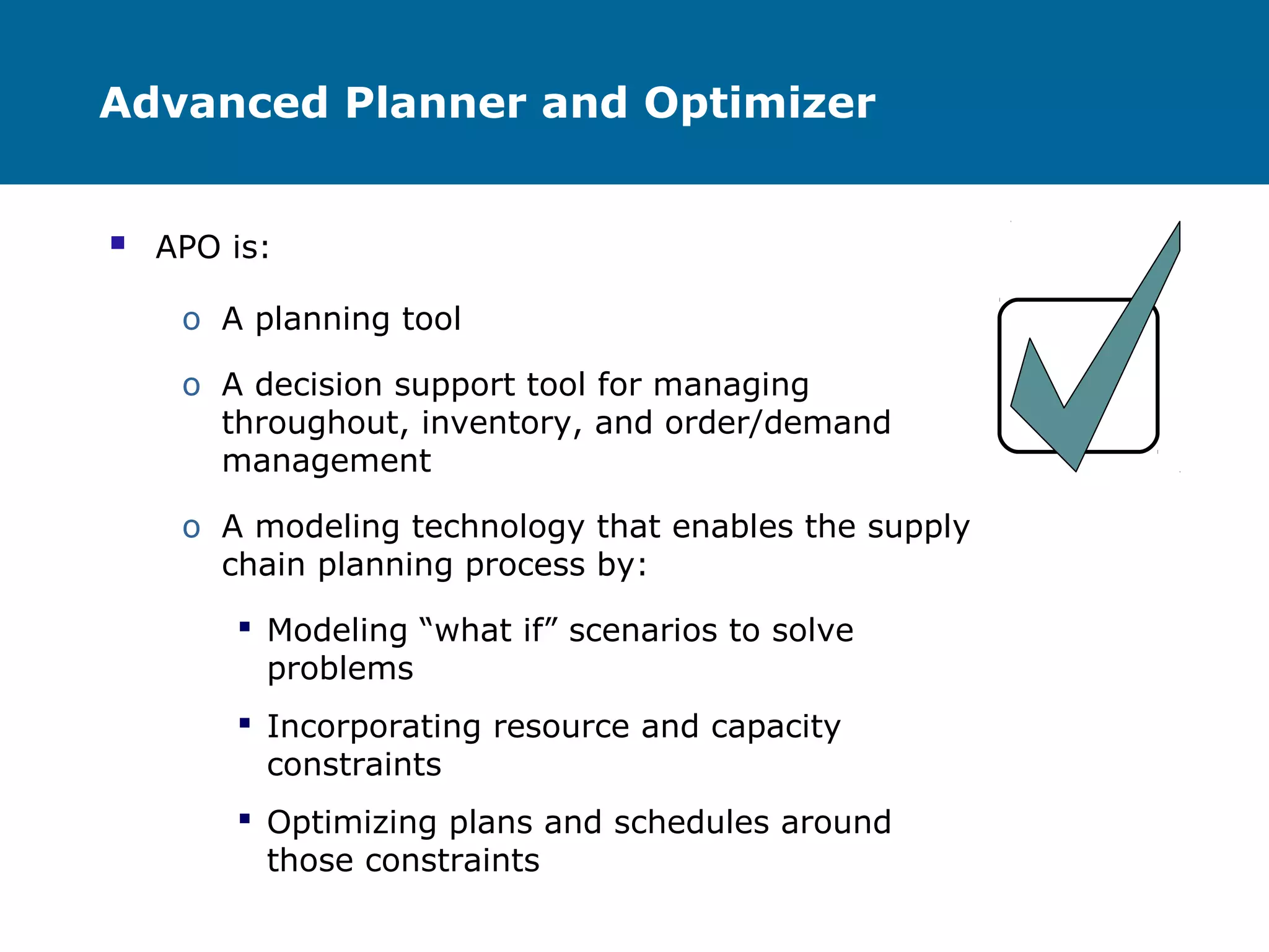 Advanced Planner and Optimizer
 APO is:
o A planning tool
o A decision support tool for managing
throughout, inventory, and order/demand
management
o A modeling technology that enables the supply
chain planning process by:
 Modeling “what if” scenarios to solve
problems
 Incorporating resource and capacity
constraints
 Optimizing plans and schedules around
those constraints
 