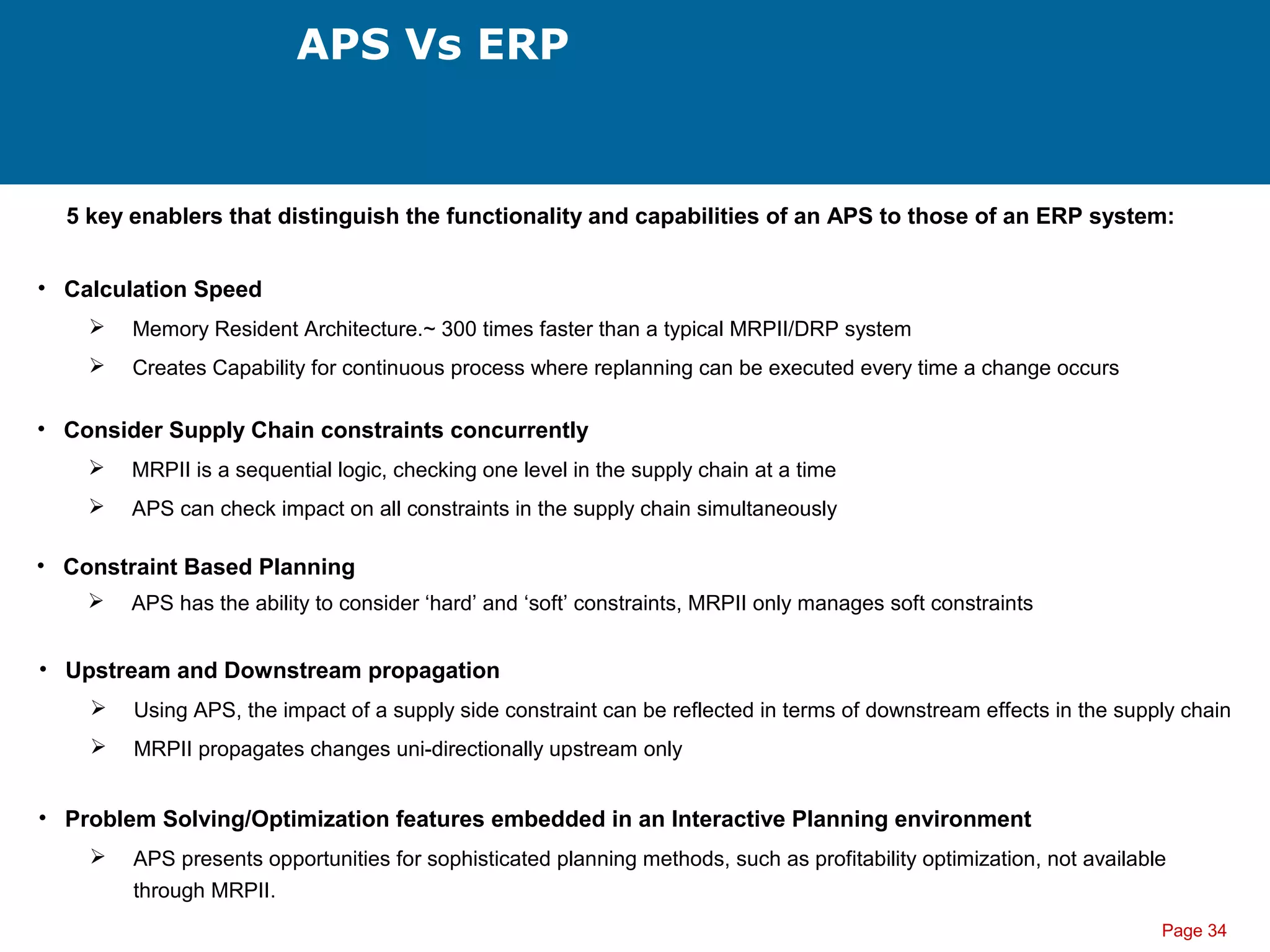 Page 34
APS Vs ERP
5 key enablers that distinguish the functionality and capabilities of an APS to those of an ERP system:
• Calculation Speed
 Memory Resident Architecture.~ 300 times faster than a typical MRPII/DRP system
 Creates Capability for continuous process where replanning can be executed every time a change occurs
• Consider Supply Chain constraints concurrently
 MRPII is a sequential logic, checking one level in the supply chain at a time
 APS can check impact on all constraints in the supply chain simultaneously
• Constraint Based Planning
 APS has the ability to consider ‘hard’ and ‘soft’ constraints, MRPII only manages soft constraints
• Upstream and Downstream propagation
 Using APS, the impact of a supply side constraint can be reflected in terms of downstream effects in the supply chain
 MRPII propagates changes uni-directionally upstream only
• Problem Solving/Optimization features embedded in an Interactive Planning environment
 APS presents opportunities for sophisticated planning methods, such as profitability optimization, not available
through MRPII.
 