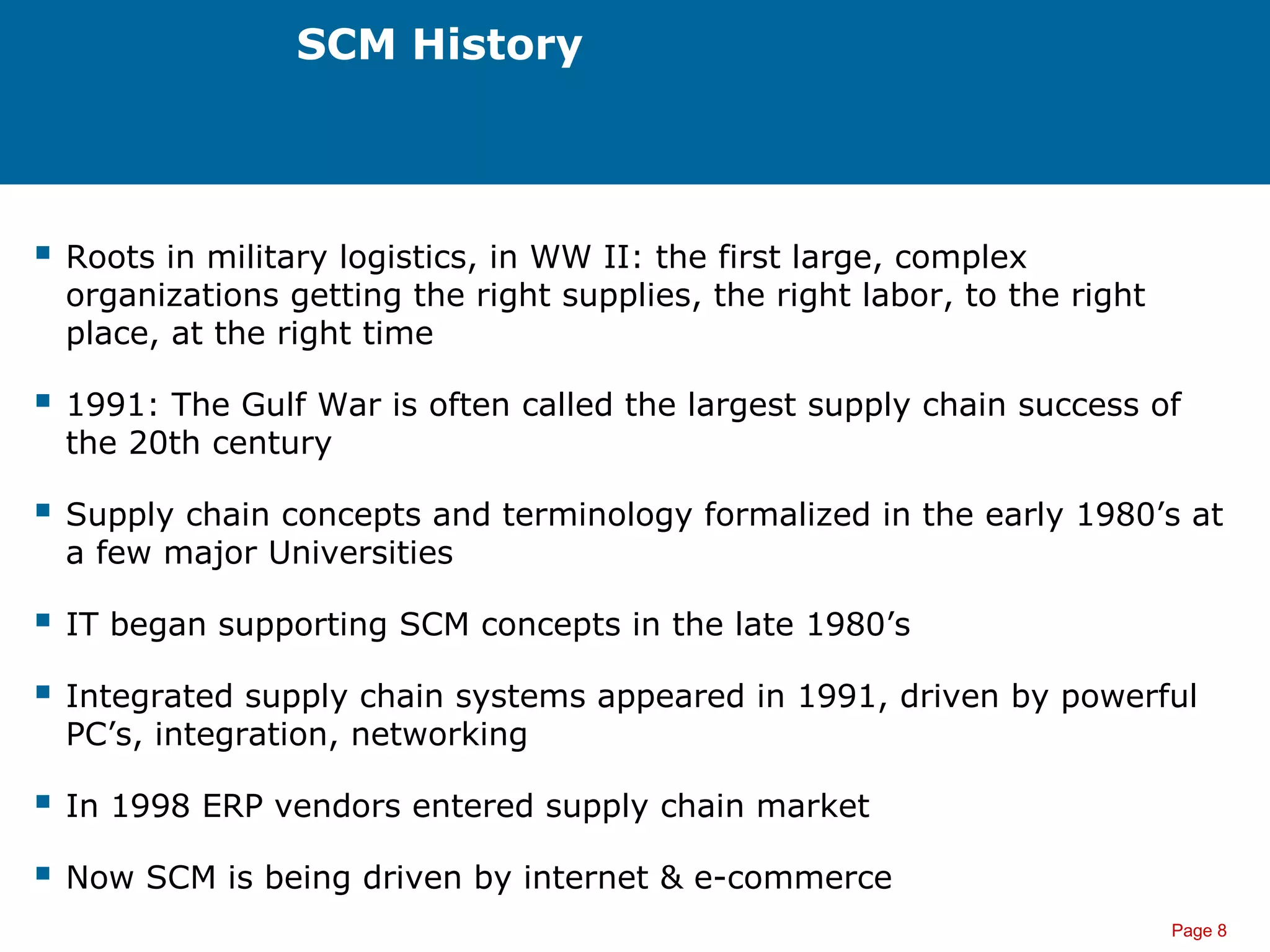 Page 8
SCM History
 Roots in military logistics, in WW II: the first large, complex
organizations getting the right supplies, the right labor, to the right
place, at the right time
 1991: The Gulf War is often called the largest supply chain success of
the 20th century
 Supply chain concepts and terminology formalized in the early 1980’s at
a few major Universities
 IT began supporting SCM concepts in the late 1980’s
 Integrated supply chain systems appeared in 1991, driven by powerful
PC’s, integration, networking
 In 1998 ERP vendors entered supply chain market
 Now SCM is being driven by internet & e-commerce
 