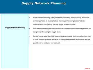Page 24
Supply Network Planning
Supply Network Planning
• Supply Network Planning (SNP) integrates purchasing, manufacturing, distribution,
and transportation to develop tactical planning and sourcing decisions to be
implemented on the basis of a single, global consistent model.
• SNP uses advanced optimization techniques, based on constraints and penalties, to
plan product flow along the supply chain.
• Starting from a sales plan, SNP determines a permissible short-to-medium term plan
to cover both the quantities that must be transported between two locations and the
quantities to be produced and procured.
 