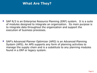 Page 31
What Are They?
 SAP R/3 is an Enterprise Resource Planning (ERP) system. It is a suite
of modules designed to integrate an organization. Its main purpose is
to integrate data throughout the organization and support the
execution of business processes.
 SAP’s Advanced Planner Optimizer (APO) is an Advanced Planning
System (APS). An APS supports any form of planning activities to
manage the supply chain and is a substitute to any planning modules
found in a ERP or legacy system.
 
