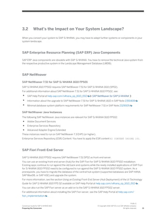 3.2 What’s the Impact on Your System Landscape?
When you convert your system to SAP S/4HANA, you may have to adapt further systems or components in your
system landscape.
SAP Enterprise Resource Planning (SAP ERP) Java Components
SAP ERP Java components are obsolete with SAP S/4HANA. You have to remove the technical Java system from
the respective productive system in the Landscape Management Database (LMDB).
SAP NetWeaver
SAP NetWeaver 7.51 for SAP S/4HANA 1610 FPS01
SAP S/4HANA 1610 FPS02 requires SAP NetWeaver 7.51 for SAP S/4HANA 1610 (SP02).
For additional information about SAP NetWeaver 7.51 for SAP S/4HANA 1610 FPS02, see:
● SAP Help Portal at help.sap.com/s4hana_op_1610_002 SAP NetWeaver for SAP S/4HANA
● Information about the upgrade to SAP NetWeaver 7.51 for SAP S/4HANA 1610 in SAP Note 2350408
● Minimal database system platform requirements for SAP NetWeaver 7.51 in SAP Note 2329005
SAP NetWeaver Java Instances
The following SAP NetWeaver Java instances are relevant for SAP S/4HANA 1610 FPS02:
● Adobe Document Services
● Enterprise Services Repository
● Advanced Adapter Engine Extended
These instances need to run on SAP NetWeaver 7.3 EHP1 (or higher).
Enterprise Services Repository (ESR) Content: You have to apply the ESR content XI CONTENT S4CORE 101.
SAP Fiori Front-End Server
SAP S/4HANA 1610 FPS02 requires SAP NetWeaver 7.51 SP02 as front-end server.
You can use an existing front-end server (hub) for the SAP Fiori for SAP S/4HANA 1610 FPS02 installation.
Existing apps continue to run against the old back-end systems while the newly installed applications of SAP Fiori
for S/4HANA 1610 FPS02 need to be configured to run against the SAP S/4HANA 1610 FPS02 system. As a
prerequisite, you have to migrate the database of the central hub system (supported databases are SAP HANA,
SAP MaxDB, or SAP ASE) and upgrade the system.
For more information, see the section Using an Existing Front-End Server (Hub Deployment) of the UI Technology
Guide for SAP S/4HANA 1610 FPS 02 available on SAP Help Portal at help.sap.com/s4hana_op_1610_002 .
You can also run the SAP Fiori server as an add-on to the SAP S/4HANA 1610 FPS02 server.
For additional information about installing the SAP Fiori server, see the SAP Help Portal at help.sap.com/
fiori_implementation .
Conversion Guide for SAP S/4HANA 1610
Preparing the Conversion
PUBLIC
© Copyright 2016 SAP SE or an SAP affiliate company.
All rights reserved. 15
 