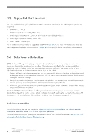 3.3 Supported Start Releases
For a one-step conversion, your system needs to have a minimum release level. The following start releases are
supported:
● SAP ERP 6.0, EHP 0-8
● SAP Business Suite powered by SAP HANA
● SAP Simple Finance Add-On 1.0 for SAP Business Suite powered by SAP HANA
● SAP Simple Finance, on-premise edition 1503
● SAP S/4HANA Finance 1605
Not all start releases may initially be supported, see SAP Note 2277083 for more information. Also check the
SAP S/4HANA 1610: Release Information Note 2346431 for the required feature package stack equivalencies.
3.4 Data Volume Reduction
SAP Data Volume Management is designed to reduce the data footprint so that you can achieve a shorter
conversion duration due to reduced load size. Data Volume Management (DVM) offers various capabilities
supporting the pre- and post-conversion phases. One central tool is the SAP DVM Work Center (DVM WoC) in
SAP Solution Manager, including tools with a special focus on SAP HANA.
● Guided Self Service: You can generate a best practice document to determine data that can be reduced most
efficiently in an SAP system before the conversion. You can use the same tool after the conversion to develop
a blueprint for a DVM strategy.
● Reorganization and Compression: You can use this tool without a SAP HANA context in order to simulate the
savings gained by reorganizing tables or databases or compressing the database.
● In addition, you can simulate the future system size of your system. This is useful for a forecast of the impact
any planned measures may cause.
Beside the DVM Work Center, Data Volume Management offers services to give you an overview of your data
distribution and quality as well as services to help you to develop a DVM road map for your system landscape. All
services allow you to make flexible decision about your content and data volume management.
Additional Information
For more information, see the SAP Help Portal at help.sap.com/solutionmanager SAP Solution Manager
<release> Application Help SAP Library Application Operations .
For general information about Data Volume Management, see the SAP Community Network at wiki.scn.sap.com/
wiki/display/TechOps/Data+Volume+Management .
16
PUBLIC
© Copyright 2016 SAP SE or an SAP affiliate company.
All rights reserved.
Conversion Guide for SAP S/4HANA 1610
Preparing the Conversion
 