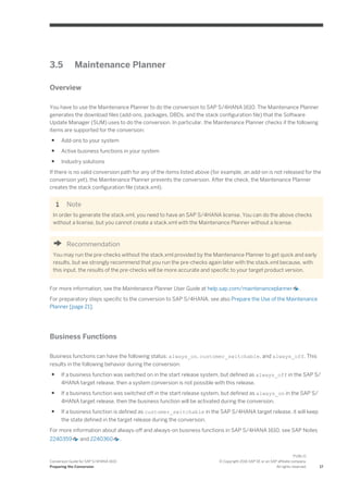 3.5 Maintenance Planner
Overview
You have to use the Maintenance Planner to do the conversion to SAP S/4HANA 1610. The Maintenance Planner
generates the download files (add-ons, packages, DBDs, and the stack configuration file) that the Software
Update Manager (SUM) uses to do the conversion. In particular, the Maintenance Planner checks if the following
items are supported for the conversion:
● Add-ons to your system
● Active business functions in your system
● Industry solutions
If there is no valid conversion path for any of the items listed above (for example, an add-on is not released for the
conversion yet), the Maintenance Planner prevents the conversion. After the check, the Maintenance Planner
creates the stack configuration file (stack.xml).
Note
In order to generate the stack.xml, you need to have an SAP S/4HANA license. You can do the above checks
without a license, but you cannot create a stack.xml with the Maintenance Planner without a license.
Recommendation
You may run the pre-checks without the stack.xml provided by the Maintenance Planner to get quick and early
results, but we strongly recommend that you run the pre-checks again later with the stack.xml because, with
this input, the results of the pre-checks will be more accurate and specific to your target product version.
For more information, see the Maintenance Planner User Guide at help.sap.com/maintenanceplanner .
For preparatory steps specific to the conversion to SAP S/4HANA, see also Prepare the Use of the Maintenance
Planner [page 21].
Business Functions
Business functions can have the following status: always_on, customer_switchable, and always_off. This
results in the following behavior during the conversion:
● If a business function was switched on in the start release system, but defined as always_off in the SAP S/
4HANA target release, then a system conversion is not possible with this release.
● If a business function was switched off in the start release system, but defined as always_on in the SAP S/
4HANA target release, then the business function will be activated during the conversion.
● If a business function is defined as customer_switchable in the SAP S/4HANA target release, it will keep
the state defined in the target release during the conversion.
For more information about always-off and always-on business functions in SAP S/4HANA 1610, see SAP Notes
2240359 and 2240360 .
Conversion Guide for SAP S/4HANA 1610
Preparing the Conversion
PUBLIC
© Copyright 2016 SAP SE or an SAP affiliate company.
All rights reserved. 17
 