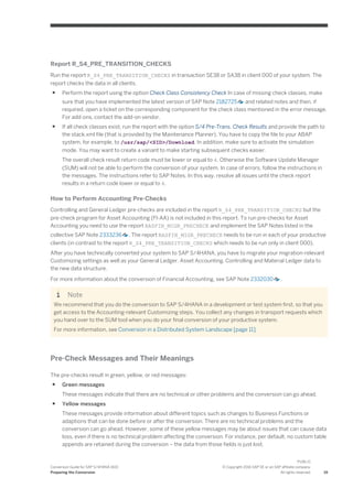 Report R_S4_PRE_TRANSITION_CHECKS
Run the report R_S4_PRE_TRANSITION_CHECKS in transaction SE38 or SA38 in client 000 of your system. The
report checks the data in all clients.
● Perform the report using the option Check Class Consistency Check In case of missing check classes, make
sure that you have implemented the latest version of SAP Note 2182725 and related notes and then, if
required, open a ticket on the corresponding component for the check class mentioned in the error message.
For add-ons, contact the add-on vendor.
● If all check classes exist, run the report with the option S/4 Pre-Trans. Check Results and provide the path to
the stack.xml file (that is provided by the Maintenance Planner). You have to copy the file to your ABAP
system, for example, to /usr/sap/<SID>/Download. In addition, make sure to activate the simulation
mode. You may want to create a variant to make starting subsequent checks easier.
The overall check result return code must be lower or equal to 4. Otherwise the Software Update Manager
(SUM) will not be able to perform the conversion of your system. In case of errors, follow the instructions in
the messages. The instructions refer to SAP Notes. In this way, resolve all issues until the check report
results in a return code lower or equal to 4.
How to Perform Accounting Pre-Checks
Controlling and General Ledger pre-checks are included in the report R_S4_PRE_TRANSITION_CHECKS but the
pre-check program for Asset Accounting (FI-AA) is not included in this report. To run pre-checks for Asset
Accounting you need to use the report RASFIN_MIGR_PRECHECK and implement the SAP Notes listed in the
collective SAP Note 2333236 . The report RASFIN_MIGR_PRECHECK needs to be run in each of your productive
clients (in contrast to the report R_S4_PRE_TRANSITION_CHECKS which needs to be run only in client 000).
After you have technically converted your system to SAP S/4HANA, you have to migrate your migration-relevant
Customizing settings as well as your General Ledger, Asset Accounting, Controlling and Material Ledger data to
the new data structure.
For more information about the conversion of Financial Accounting, see SAP Note 2332030 .
Note
We recommend that you do the conversion to SAP S/4HANA in a development or test system first, so that you
get access to the Accounting-relevant Customizing steps. You collect any changes in transport requests which
you hand over to the SUM tool when you do your final conversion of your productive system.
For more information, see Conversion in a Distributed System Landscape [page 11].
Pre-Check Messages and Their Meanings
The pre-checks result in green, yellow, or red messages:
● Green messages
These messages indicate that there are no technical or other problems and the conversion can go ahead.
● Yellow messages
These messages provide information about different topics such as changes to Business Functions or
adaptions that can be done before or after the conversion. There are no technical problems and the
conversion can go ahead. However, some of these yellow messages may be about issues that can cause data
loss, even if there is no technical problem affecting the conversion. For instance, per default, no custom table
appends are retained during the conversion – the data from those fields is just lost.
Conversion Guide for SAP S/4HANA 1610
Preparing the Conversion
PUBLIC
© Copyright 2016 SAP SE or an SAP affiliate company.
All rights reserved. 19
 