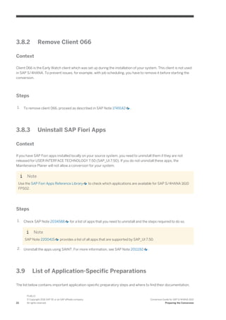 3.8.2 Remove Client 066
Context
Client 066 is the Early Watch client which was set up during the installation of your system. This client is not used
in SAP S/4HANA. To prevent issues, for example, with job scheduling, you have to remove it before starting the
conversion.
Steps
1. To remove client 066, proceed as described in SAP Note 1749142 .
3.8.3 Uninstall SAP Fiori Apps
Context
If you have SAP Fiori apps installed locally on your source system, you need to uninstall them if they are not
released for USER INTERFACE TECHNOLOGY 7.50 (SAP_UI 7.50). If you do not uninstall these apps, the
Maintenance Planer will not allow a conversion for your system.
Note
Use the SAP Fiori Apps Reference Library to check which applications are available for SAP S/4HANA 1610
FPS02.
Steps
1. Check SAP Note 2034588 for a list of apps that you need to uninstall and the steps required to do so.
Note
SAP Note 2200415 provides a list of all apps that are supported by SAP_UI 7.50.
2. Uninstall the apps using SAINT. For more information, see SAP Note 2011192 .
3.9 List of Application-Specific Preparations
The list below contains important application-specific preparatory steps and where to find their documentation.
22
PUBLIC
© Copyright 2016 SAP SE or an SAP affiliate company.
All rights reserved.
Conversion Guide for SAP S/4HANA 1610
Preparing the Conversion
 