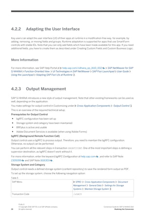 4.2.2 Adapting the User Interface
Key users can adapt the user interface (UI) of their apps at runtime in a modification-free way, for example, by
adding, removing, or moving fields and groups. Runtime adaptation is supported for apps that use SmartForm
controls with stable IDs. Note that you can only add fields which have been made available for this app. If you need
additional fields, you have to create them as described under Creating Custom Fields and Custom Business Logic.
More Information
For more information, see SAP Help Portal at help.sap.com/s4hana_op_1610_002 SAP NetWeaver for SAP
S/4HANA Function-Oriented View UI Technologies in SAP NetWeaver SAP Fiori Launchpad User Guide
Using the Launchpad Adapting SAP Fiori UIs at Runtime .
4.2.3 Output Management
SAP S/4HANA introduces a new style of output management. Note that other existing frameworks can be used as
well, depending on the application.
You make settings for output control in Customizing under Cross-Application Components Output Control .
This is an overview of the required technical setup.
Prerequisites for Output Control
● bgRFC configuration has been set up
● Storage system and category have been maintained
● BRFplus is active and usable
● Adobe Document Services is available (when using Adobe Forms)
bgRFC (Background Remote Function Call)
Output control uses a bgRFC to process output. Therefore, you need to maintain the bgRFC configuration.
Otherwise, no output can be performed.
You can perform all the relevant steps in transaction SBGRFCCONF. One of the most important steps is defining a
supervisor destination, as bgRFC doesn’t work without it.
For more information, enter the keyword bgRFC Configuration at help.sap.com , and refer to SAP Note
2309399 and SAP Note 1616303 .
Storage System and Category
Output control needs a defined storage system (content repository) to save the rendered form output as PDF.
To set up the storage system, choose the following navigation option:
Table 5
SAP Menu SPRO Cross-Application Components Document
Management General Data Settings for Storage
Systems Maintain Storage System
Transaction Code /nOAC0
26
PUBLIC
© Copyright 2016 SAP SE or an SAP affiliate company.
All rights reserved.
Conversion Guide for SAP S/4HANA 1610
Realizing the Conversion
 