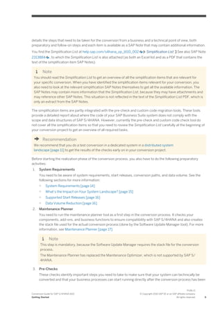 details the steps that need to be taken for the conversion from a business and a technical point of view, both
preparatory and follow-on steps and each item is available as a SAP Note that may contain additional information.
You find the Simplification List at help.sap.com/s4hana_op_1610_002 Simplification List See also SAP Note
2313884 , to which the Simplification List is also attached (as both an Excel list and as a PDF that contains the
text of the simplification item SAP Notes).
Note
You should read the Simplification List to get an overview of all the simplification items that are relevant for
your specific conversion. When you have identified the simplification items relevant for your conversion, you
also need to look at the relevant simplification SAP Notes themselves to get all the available information. The
SAP Notes may contain more information that the Simplification List, because they may have attachments and
may reference other SAP Notes. This situation is not reflected in the text of the Simplification List PDF, which is
only an extract from the SAP Notes.
The simplification items are partly integrated with the pre-check and custom code migration tools. These tools
provide a detailed report about where the code of your SAP Business Suite system does not comply with the
scope and data structures of SAP S/4HANA. However, currently the pre-check and custom code check tool do
not cover all the simplification items so that you need to review the Simplification List carefully at the beginning of
your conversion project to get an overview of all required tasks.
Recommendation
We recommend that you do a test conversion in a dedicated system in a distributed system
landscape [page 11] to get the results of the checks early on in your conversion project.
Before starting the realization phase of the conversion process, you also have to do the following preparatory
activities:
1. System Requirements
You need to be aware of system requirements, start releases, conversion paths, and data volume. See the
following sections for more information:
○ System Requirements [page 14]
○ What’s the Impact on Your System Landscape? [page 15]
○ Supported Start Releases [page 16]
○ Data Volume Reduction [page 16]
2. Maintenance Planner
You need to run the maintenance planner tool as a first step in the conversion process. It checks your
components, add-ons, and business functions to ensure compatibility with SAP S/4HANA and also creates
the stack file used for the actual conversion process (done by the Software Update Manager tool). For more
information, see Maintenance Planner [page 17].
Note
This step is mandatory, because the Software Update Manager requires the stack file for the conversion
process.
The Maintenance Planner has replaced the Maintenance Optimizer, which is not supported by SAP S/
4HANA.
3. Pre-Checks
These checks identify important steps you need to take to make sure that your system can technically be
converted and that your business processes can start running directly after the conversion process has been
Conversion Guide for SAP S/4HANA 1610
Getting Started
PUBLIC
© Copyright 2016 SAP SE or an SAP affiliate company.
All rights reserved. 9
 