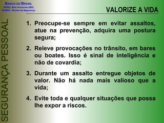 VALORIZE A VIDA Preocupe-se sempre em evitar assaltos, atue na prevenção, adquira uma postura segura; Releve provocações no trânsito, em bares ou boates. Isso é sinal de inteligência e não de covardia; Durante um assalto entregue objetos de valor. Não há nada mais valioso que a vida; Evite toda e qualquer situações que possa lhe expor a riscos. 