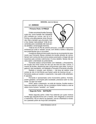 SENHORA, José de Alencar

4.1. ENREDO
• Primeira Parte: O PREÇO
O leitor encontrará Aurélia Camargo
muito rica, numa mansão nas Laranjeiras
(RJ) tutelada por Lemos, seu tio e D.
Firmina, uma velha parenta, viúva. Era preciso, frisa o narrador, que uma jovem, bela
e rica, tivesse “pais postiços” (mãe de encomenda) pois a sociedade não havia ainda admitido a emancipação feminina.
Trata-se de um Rio de Janeiro pomposo, cortesão e requintado
ambiente por onde a “estrela” circula, com direito a bailes e desprezo
aos pretendentes que a circundam.
A essência desta primeira parte resume-se na proposta de casamento que Fernando Seixas receberá de Aurélia através de Lemos.
Seriam cem contos de réis (Lemos estava autorizado a chegar até aos
duzentos) pelo contrato matrimonial. O único detalhe: Seixas não deveria saber a identidade da pretendente.
Fernando estava comprometido com Adelaide, a Amaralzinha,
em função dos trinta contos de réis que ele teria de dote. Lemos, a
mando de Aurélia, desarticula este compromisso para obter, numa jogada só, dois resultados: unir Adelaide a Torquato e Fernando a Aurélia.
Desfeito o noivado, sem dinheiro — ele teria de restituir vinte
contos de réis à irmã Nicota que faziam parte da herança do pai —,
Fernando acaba por aceitar o casamento, mas pede vinte adiantado.
É atendido.
Fernando é apresentado como funcionário público, honesto,
porém gastador, corrompido pela sociedade, precisava subir na vida,
andar “no rigor da moda”
Enfim, após o casamento, na noite de núpcias, Aurélia revela a
farsa que estavam vivendo. Ela se considera mulher traída e a ele se
refere como homem “vendido”, um “traste”.
• Segunda Parte:   QUITAÇÃO
Nesta segunda parte o leitor fica sabendo por quais motivos
Aurélia agiu daquela forma com o marido, nem chegando a consumar
o matrimônio. Há um retorno ao passado, usa-se o flashback e revelase o passado pobre da moça das Laranjeiras.
www.literapiaui.com.br

5

 