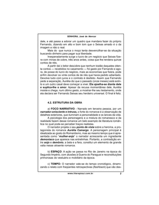 SENHORA, José de Alencar

dele, e até passa a adorar um quadro que mandara fazer do próprio
Fernando, dizendo em alto e bom tom que o Seixas amado é o da
imagem e não o real.
Mais do que nunca o moço tenta desvencilhar-se da situação
buscando dinheiro para pagar sua liberdade.
Inesperadamente surge o lucro de um negócio que Seixas fizera com minas de cobre, três anos antes, coisa que lhe rendera quinze
contos de réis.
A partir daí o leitor descobre que nenhum tostão daqueles oitenta contos — recebidos no casamento — foi gasto por Fernando e agora, de posse do lucro do negócio, mais as economias que fizera, pode
enfim devolver os vinte contos de de réis que havia pedido adiantado.
Devolve tudo com juros e o contrato é desfeito. Assim que Fernando
pede a separação, Aurélia diz que o passado (onze meses) está extinto e um outro casal deve começar a viver. Ela ajoelha-se diante dele
e suplica-lhe o amor. Apesar da recusa momentânea dele, Aurélia
insiste e chega, num último gesto, a mostrar-lhe seu testamento, onde
ela declara ser Fernando Seixas seu herdeiro universal. O final é feliz.

4.2. ESTRUTURA DA OBRA
a) FOCO NARRATIVO - Narrado em terceira pessoa, por um
narrador-onisciente e intruso, o forte do romance é a observação de
detalhes exteriores, que iluminam a personalidade e os lances da vida.
A psicologia dos personagens e a mistura do romanesco e da
realidade fazem desse romance um belo exemplo de literatura romântica no qual pode-se perceber traços realistas.
O narrador projeta o seu ponto de vista sobre a heroína, a protagonista do romance Aurélia Camargo. A personagem principal é
idealizada ao gosto do Romantismo, mas ao mesmo tempo que é apresentada como “mulher-anjo” o narrador acrescenta um ingrediente
demoníaco que aparece nas entrelinhas. Portanto, a contradição entre anjo e demônio, a bela e a fera, constitui um elemento de grande
valia nesse atraente romance.
b) ESPAÇO: A ação se passa no Rio de Janeiro na época do
Segundo Império, com alusões à Guerra do Paraguai e reconstituições
primorosas do vestuário e mobiliário da época.
c) TEMPO: O narrador vale-se do tempo cronológico, dinamizando o relato com freqüentes retrospectivas (flashback) que vão deswww.literapiaui.com.br

7

 