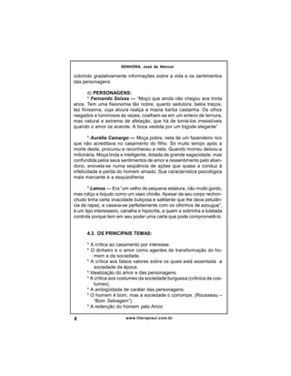 SENHORA, José de Alencar

cobrindo gradativamente informações sobre a vida e os sentimentos
das personagens.
d) PERSONAGENS:
* Fernando Seixas — “Moço que ainda não chegou aos trinta
anos. Tem uma fisionomia tão nobre, quanto sedutora; belos traços,
tez finíssima, cuja alvura realça a macia barba castanha. Os olhos
rasgados e luminosos às vezes, coalham-se em um enlevo de ternura,
mas natural e extreme de afetação, que há de torná-los irresistíveis
quando o amor os acende. A boca vestida por um bigode elegante”.
* Aurélia Camargo — Moça pobre, neta de um fazendeiro rico
que não acreditava no casamento do filho. Só muito tempo após a
morte deste, procurou e reconheceu a neta. Quando morreu deixou-a
milionária. Moça linda e inteligente, dotada de grande sagacidade, mas
confundida pelos seus sentimentos de amor e ressentimento pelo abandono, enovela-se numa seqüência de ações que quase a conduz à
infelicidade e perda do homem amado. Sua característica psicológica
mais marcante é a esquizofrenia.
* Lemos — Era “um velho de pequena estatura, não muito gordo,
mas roliço e bojudo como um vaso chinês. Apesar de seu corpo rechonchudo tinha certa vivacidade buliçosa e saltitante que lhe dava petulância de rapaz, e casava-se perfeitamente com os olhinhos de azougue”,
é um tipo interesseiro, canalha e hipócrita, a quem a sobrinha e tutelada
controla porque tem em seu poder uma carta que pode comprometê-lo.

4.3. OS PRINCIPAIS TEMAS:
* A crítica ao casamento por interesse.
* O dinheiro e o amor como agentes de transformação do homem e da sociedade.
* A crítica aos falsos valores sobre os quais está assentada a
sociedade da época.
* Idealização do amor e das personagens.
* A crítica aos costumes da sociedade burguesa (crônica de costumes).
* A ambigüidade de caráter das personagens.
* O homem é bom, mas a sociedade o corrompe. (Rousseau –
“Bom Selvagem”)
* A redenção do homem pelo Amor.
8

www.literapiaui.com.br

 