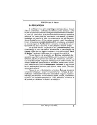 SENHORA, José de Alencar

4.4. COMENTÁRIOS
O conflito amoroso entre os protagonistas nasce desse choque
entre os sentimentos e o interesse econômico. Aurélia Camargo é uma
mulher de personalidade forte, carregada de sentimentalismo romântico. Daí sua contradição, sua personalidade marcada por extremos
psíquicos: dá maior valor aos sentimentos, mas vale-se do dinheiro
para atingir seu objetivo de obter o grande amor de sua vida, Fernando
Seixas. Dessa forma, o dinheiro acaba impondo o valor burguês que
lhe era atribuído na sociedade do século XIX. A realização amorosa só
se cumpre depois de Aurélia vencer a aparente esquizofrenia que parece conduzi-la à dúvida quanto às intenções de Fernando Seixas.
Em Aurélia, temos a criação de um dos “perfis femininos” mais
fortes dentro da obra de Alencar, somando-se às personagens de
Lucíola e Diva. As três obras completam o ciclo sub-intitulado “Perfil
de Mulher”, tendo sido publicadas sob o pseudônimo de G. M.
Alencar descreve e caracteriza em Senhora a sociedade burguesa do segundo reinado: seus hábitos, valores, costumes, comportamentos, atitudes. O cenário dos salões, das residências, em suma, o
luxo burguês compõe um painel, marcado por um certo realismo, de
uma sociedade em nítida ascensão. Podemos, desta forma, classificar a presente obra como um romance de costumes, já que o autor
faz um levantamento pormenorizado de uma classe social. É também
um romance urbano.
Apesar de seu evidente caráter romântico, Senhora, apresenta
certos elementos que o aproximam dos romances realistas. O realismo fica por conta do elemento crítico à sociedade burguesa, representado aqui pela denúncia ao casamento burguês, ou seja, o casamento
baseado no interesse econômico. Outro elemento realista é a
reconstituição cuidadosa da vida social da época.

www.literapiaui.com.br

9

 
