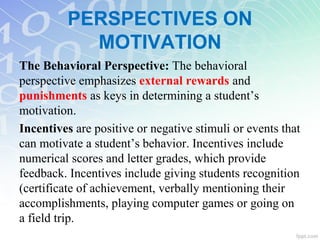 PERSPECTIVES ON
MOTIVATION
The Behavioral Perspective: The behavioral
perspective emphasizes external rewards and
punishments as keys in determining a student’s
motivation.
Incentives are positive or negative stimuli or events that
can motivate a student’s behavior. Incentives include
numerical scores and letter grades, which provide
feedback. Incentives include giving students recognition
(certificate of achievement, verbally mentioning their
accomplishments, playing computer games or going on
a field trip.
 