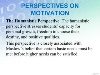 The Humanistic Perspective: The humanistic
perspective stresses students’ capacity for
personal growth, freedom to choose their
destiny, and positive qualities.
This perspective is closely associated with
Maslow’s belief that certain basic needs must be
met before higher needs can be satisfied.
PERSPECTIVES ON
MOTIVATION
 