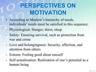 • According to Maslow’s hierarchy of needs,
individuals’ needs must be satisfied in this sequence:
- Physiological: Hunger, thirst, sleep
- Safety: Ensuring survival, such as protection from
war and crime
- Love and belongingness: Security, affection, and
attention from others
- Esteem: Feeling good about oneself
- Self-actualization: Realization of one’s potential as a
human being
PERSPECTIVES ON
MOTIVATION
 
