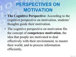 • The Cognitive Perspective: According to the
cognitive perspective on motivation, students’
thoughts guide their motivation.
• The cognitive perspective on motivation fits
the concept of competence motivation, the
idea that people are motivated to deal
effectively with their environment, to master
their world, and to process information
efficiently.
PERSPECTIVES ON
MOTIVATION
 
