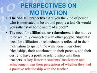 • The Social Perspective: Are you the kind of person
who is motivated to be around people a lot? Or would
you rather stay home and read a book?
• The need for affiliation, or relatedness, is the motive
to be securely connected with other people. Students’
need for affiliation or relatedness is reflected in their
motivation to spend time with peers, their close
friendships, their attachment to their parents, and their
desire to have a positive relationship with their
teachers. A key factor in students’ motivation and
achievement was their perception of whether they had
a positive relationship with the teacher.
PERSPECTIVES ON
MOTIVATION
 