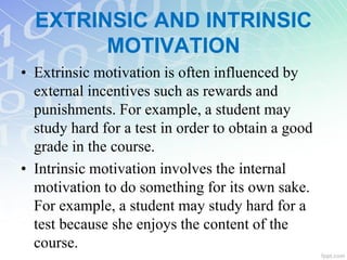 EXTRINSIC AND INTRINSIC
MOTIVATION
• Extrinsic motivation is often influenced by
external incentives such as rewards and
punishments. For example, a student may
study hard for a test in order to obtain a good
grade in the course.
• Intrinsic motivation involves the internal
motivation to do something for its own sake.
For example, a student may study hard for a
test because she enjoys the content of the
course.
 