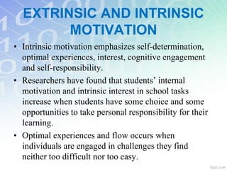 • Intrinsic motivation emphasizes self-determination,
optimal experiences, interest, cognitive engagement
and self-responsibility.
• Researchers have found that students’ internal
motivation and intrinsic interest in school tasks
increase when students have some choice and some
opportunities to take personal responsibility for their
learning.
• Optimal experiences and flow occurs when
individuals are engaged in challenges they find
neither too difficult nor too easy.
EXTRINSIC AND INTRINSIC
MOTIVATION
 
