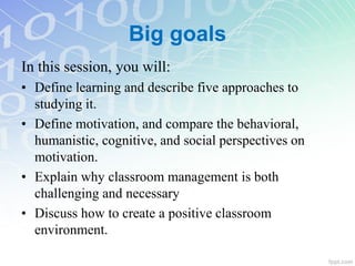 Big goals
In this session, you will:
• Define learning and describe five approaches to
studying it.
• Define motivation, and compare the behavioral,
humanistic, cognitive, and social perspectives on
motivation.
• Explain why classroom management is both
challenging and necessary
• Discuss how to create a positive classroom
environment.
 