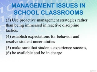 (3) Use proactive management strategies rather
than being immersed in reactive discipline
tactics.
(4) establish expectations for behavior and
resolve student uncertainties
(5) make sure that students experience success,
(6) be available and be in charge.
MANAGEMENT ISSUES IN
SCHOOL CLASSROOMS
 