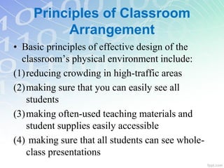 Principles of Classroom
Arrangement
• Basic principles of effective design of the
classroom’s physical environment include:
(1)reducing crowding in high-traffic areas
(2)making sure that you can easily see all
students
(3)making often-used teaching materials and
student supplies easily accessible
(4) making sure that all students can see whole-
class presentations
 