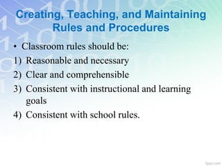 Creating, Teaching, and Maintaining
Rules and Procedures
• Classroom rules should be:
1) Reasonable and necessary
2) Clear and comprehensible
3) Consistent with instructional and learning
goals
4) Consistent with school rules.
 