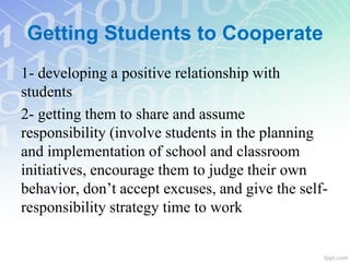 Getting Students to Cooperate
1- developing a positive relationship with
students
2- getting them to share and assume
responsibility (involve students in the planning
and implementation of school and classroom
initiatives, encourage them to judge their own
behavior, don’t accept excuses, and give the self-
responsibility strategy time to work
 