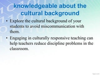 knowledgeable about the
cultural background
• Explore the cultural background of your
students to avoid miscommunication with
them.
• Engaging in culturally responsive teaching can
help teachers reduce discipline problems in the
classroom.
 