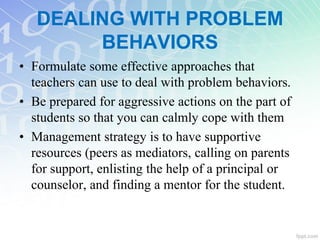 DEALING WITH PROBLEM
BEHAVIORS
• Formulate some effective approaches that
teachers can use to deal with problem behaviors.
• Be prepared for aggressive actions on the part of
students so that you can calmly cope with them
• Management strategy is to have supportive
resources (peers as mediators, calling on parents
for support, enlisting the help of a principal or
counselor, and finding a mentor for the student.
 