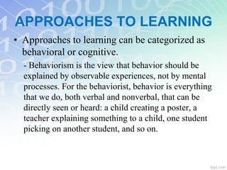 APPROACHES TO LEARNING
• Approaches to learning can be categorized as
behavioral or cognitive.
- Behaviorism is the view that behavior should be
explained by observable experiences, not by mental
processes. For the behaviorist, behavior is everything
that we do, both verbal and nonverbal, that can be
directly seen or heard: a child creating a poster, a
teacher explaining something to a child, one student
picking on another student, and so on.
 