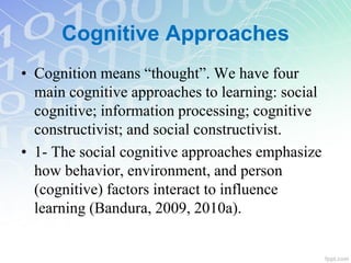 Cognitive Approaches
• Cognition means “thought”. We have four
main cognitive approaches to learning: social
cognitive; information processing; cognitive
constructivist; and social constructivist.
• 1- The social cognitive approaches emphasize
how behavior, environment, and person
(cognitive) factors interact to influence
learning (Bandura, 2009, 2010a).
 